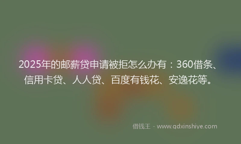 2025年的邮薪贷申请被拒怎么办有：360借条、信用卡贷、人人贷、百度有钱花、安逸花等。