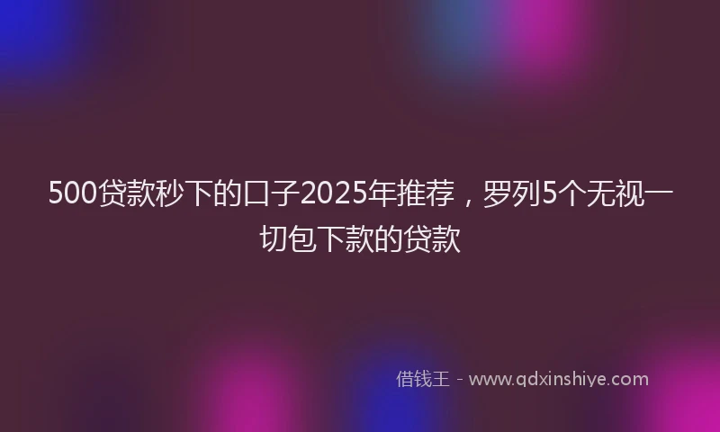 500贷款秒下的口子2025年推荐，罗列5个无视一切包下款的贷款