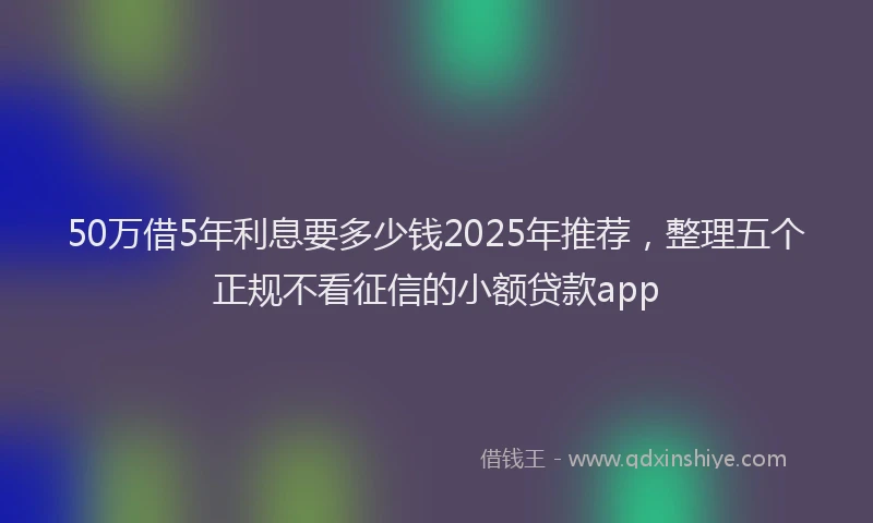 50万借5年利息要多少钱2025年推荐，整理五个正规不看征信的小额贷款app