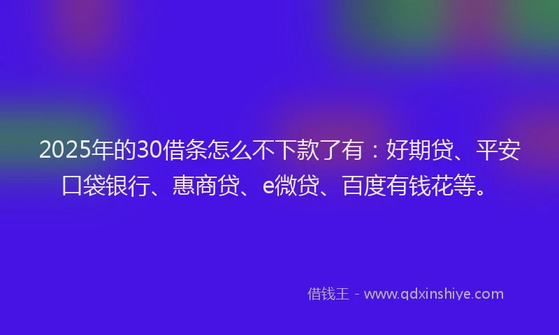 2025年的30借条怎么不下款了有：好期贷、平安口袋银行、惠商贷、e微贷、百度有钱花等。
