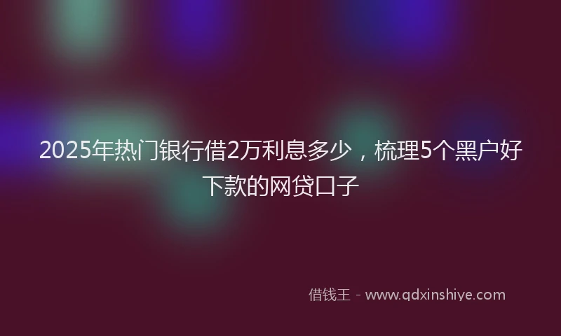 2025年热门银行借2万利息多少，梳理5个黑户好下款的网贷口子