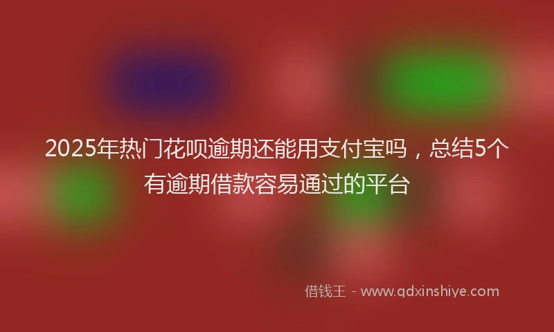 2025年热门花呗逾期还能用支付宝吗，总结5个有逾期借款容易通过的平台