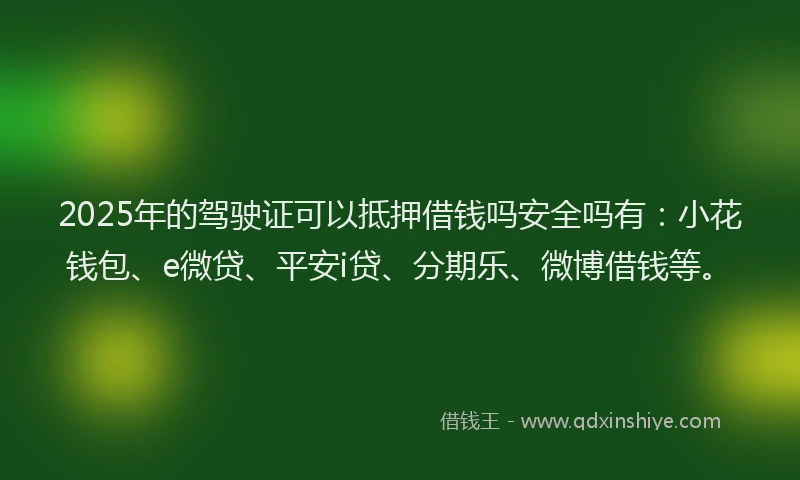 2025年的驾驶证可以抵押借钱吗安全吗有：小花钱包、e微贷、平安i贷、分期乐、微博借钱等。