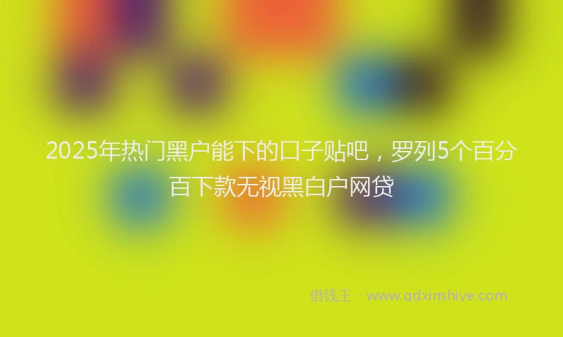 2025年热门黑户能下的口子贴吧，罗列5个百分百下款无视黑白户网贷