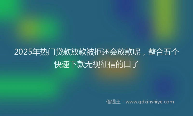 2025年热门贷款放款被拒还会放款呢，整合五个快速下款无视征信的口子