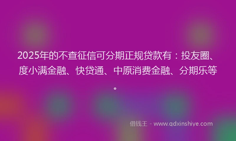 2025年的不查征信可分期正规贷款有：投友圈、度小满金融、快贷通、中原消费金融、分期乐等。