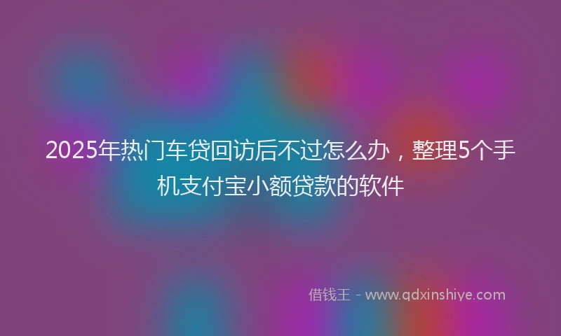 2025年热门车贷回访后不过怎么办，整理5个手机支付宝小额贷款的软件