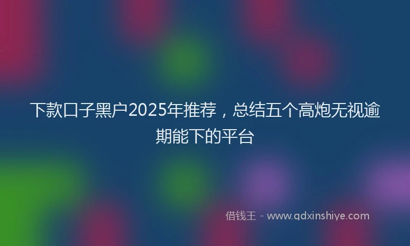 下款口子黑户2025年推荐，总结五个高炮无视逾期能下的平台