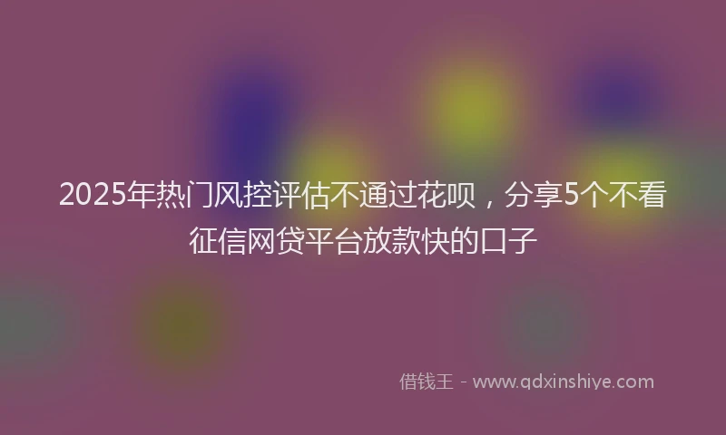 2025年热门风控评估不通过花呗，分享5个不看征信网贷平台放款快的口子