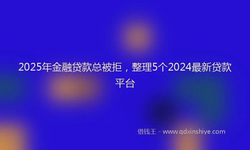 2025年金融贷款总被拒，整理5个2024最新贷款平台