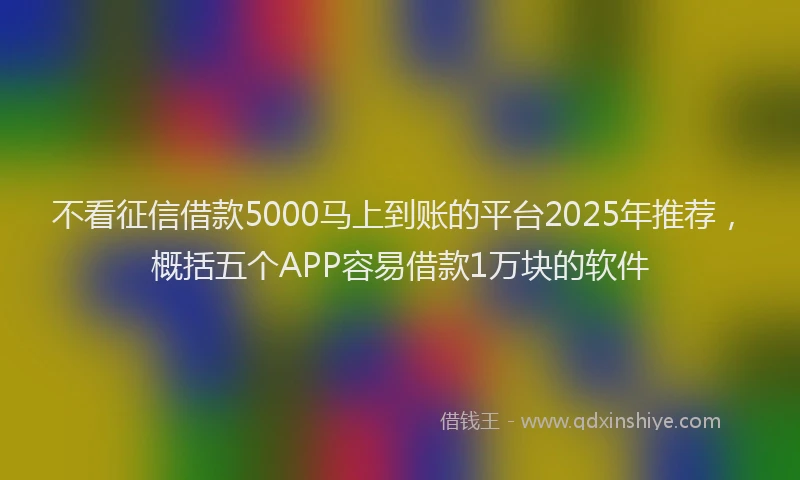 不看征信借款5000马上到账的平台2025年推荐，概括五个APP容易借款1万块的软件