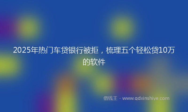 2025年热门车贷银行被拒，梳理五个轻松贷10万的软件