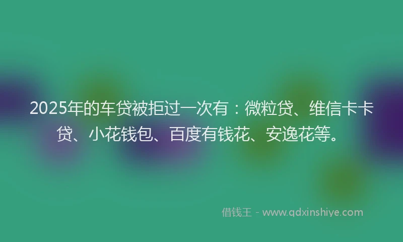 2025年的车贷被拒过一次有：微粒贷、维信卡卡贷、小花钱包、百度有钱花、安逸花等。