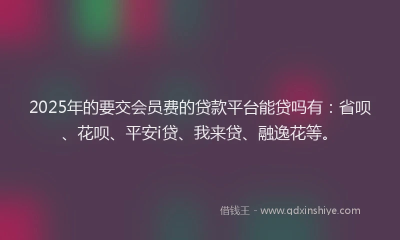 2025年的要交会员费的贷款平台能贷吗有：省呗、花呗、平安i贷、我来贷、融逸花等。