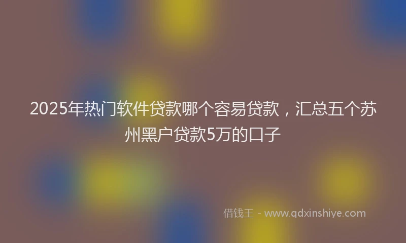 2025年热门软件贷款哪个容易贷款，汇总五个苏州黑户贷款5万的口子