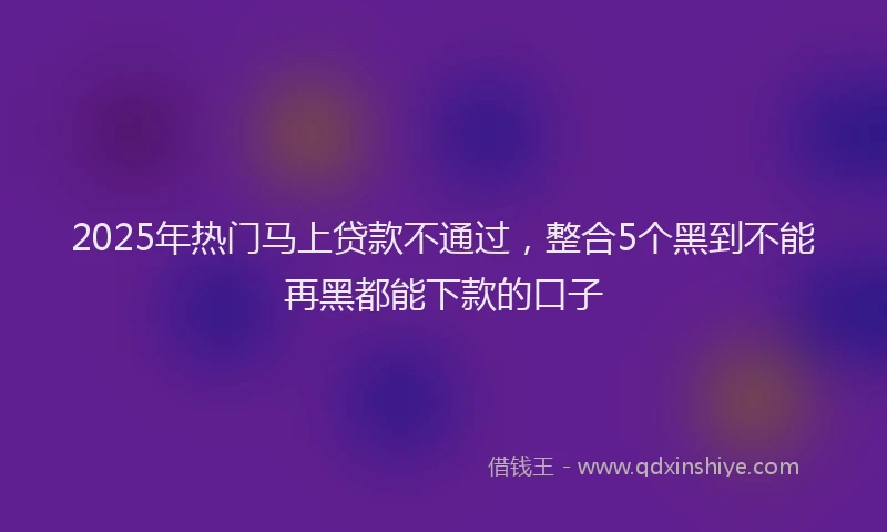 2025年热门马上贷款不通过，整合5个黑到不能再黑都能下款的口子