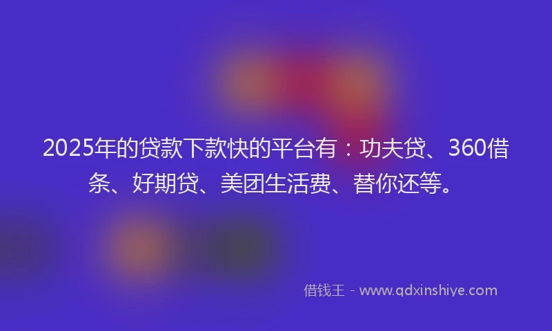2025年的贷款下款快的平台有：功夫贷、360借条、好期贷、美团生活费、替你还等。
