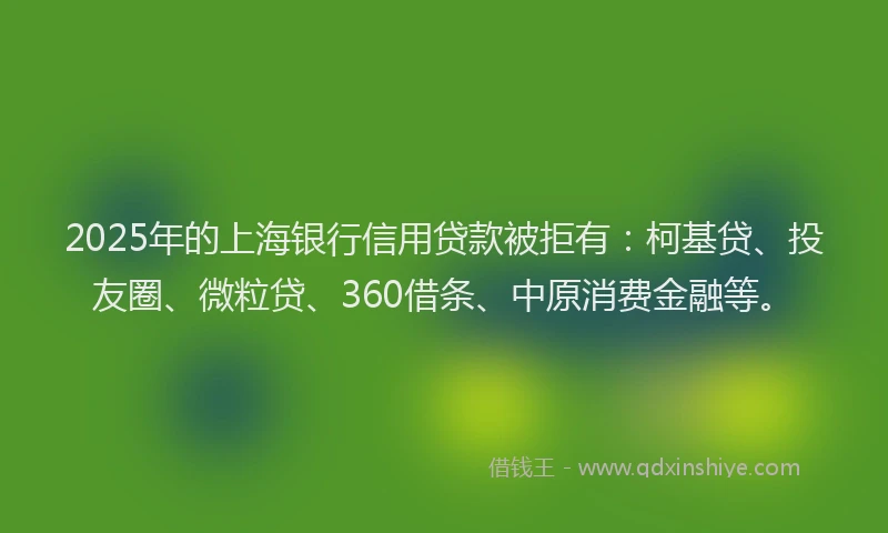 2025年的上海银行信用贷款被拒有：柯基贷、投友圈、微粒贷、360借条、中原消费金融等。