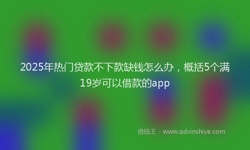 2025年热门贷款不下款缺钱怎么办，概括5个满19岁可以借款的app