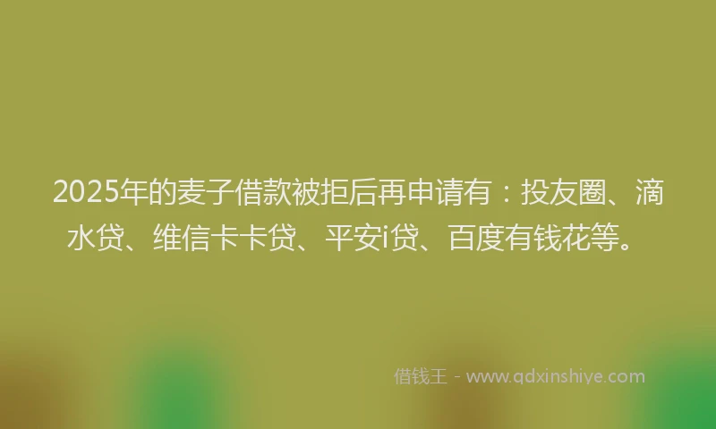 2025年的麦子借款被拒后再申请有：投友圈、滴水贷、维信卡卡贷、平安i贷、百度有钱花等。