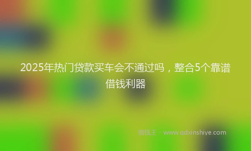 2025年热门贷款买车会不通过吗，整合5个靠谱借钱利器