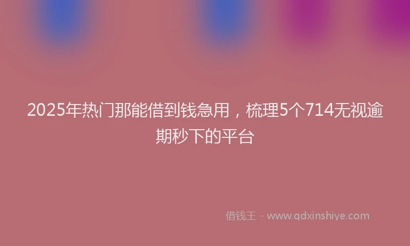 2025年热门那能借到钱急用，梳理5个714无视逾期秒下的平台