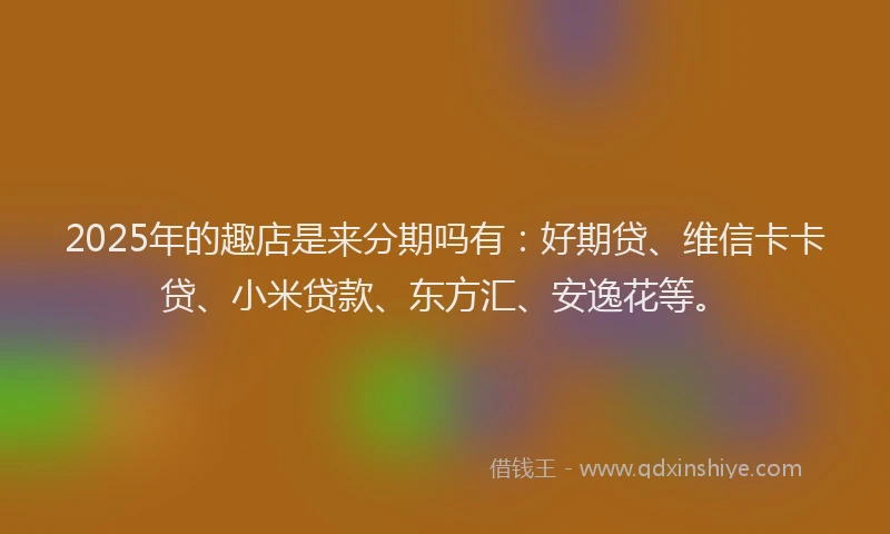 2025年的趣店是来分期吗有：好期贷、维信卡卡贷、小米贷款、东方汇、安逸花等。
