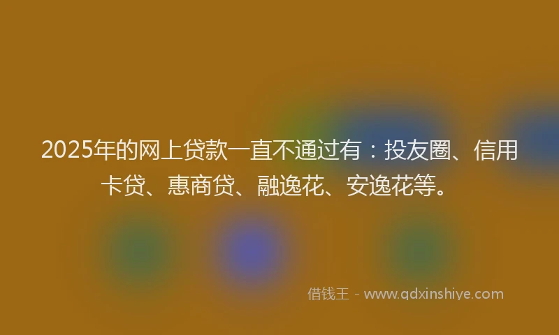 2025年的网上贷款一直不通过有：投友圈、信用卡贷、惠商贷、融逸花、安逸花等。