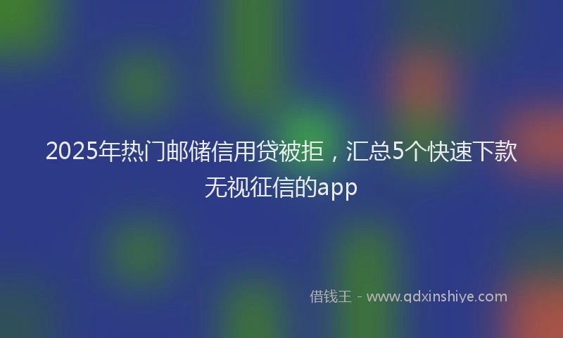 2025年热门邮储信用贷被拒，汇总5个快速下款无视征信的app