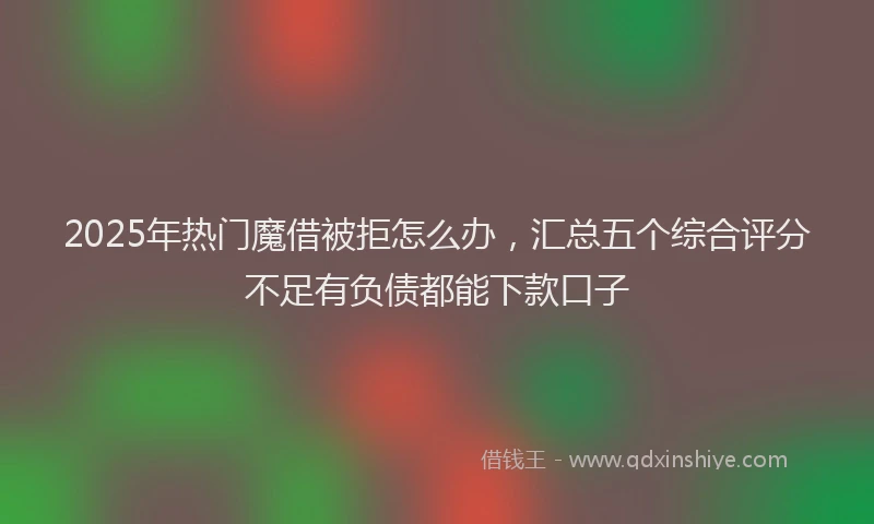 2025年热门魔借被拒怎么办，汇总五个综合评分不足有负债都能下款口子