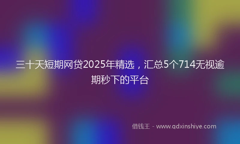 三十天短期网贷2025年精选，汇总5个714无视逾期秒下的平台