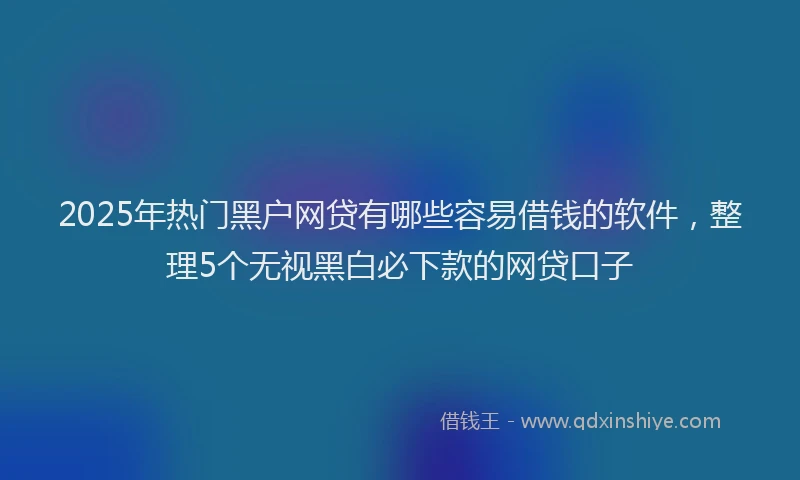 2025年热门黑户网贷有哪些容易借钱的软件，整理5个无视黑白必下款的网贷口子