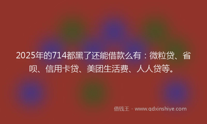 2025年的714都黑了还能借款么有：微粒贷、省呗、信用卡贷、美团生活费、人人贷等。