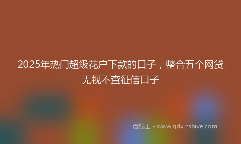 2025年热门超级花户下款的口子，整合五个网贷无视不查征信口子