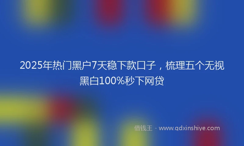 2025年热门黑户7天稳下款口子，梳理五个无视黑白100%秒下网贷