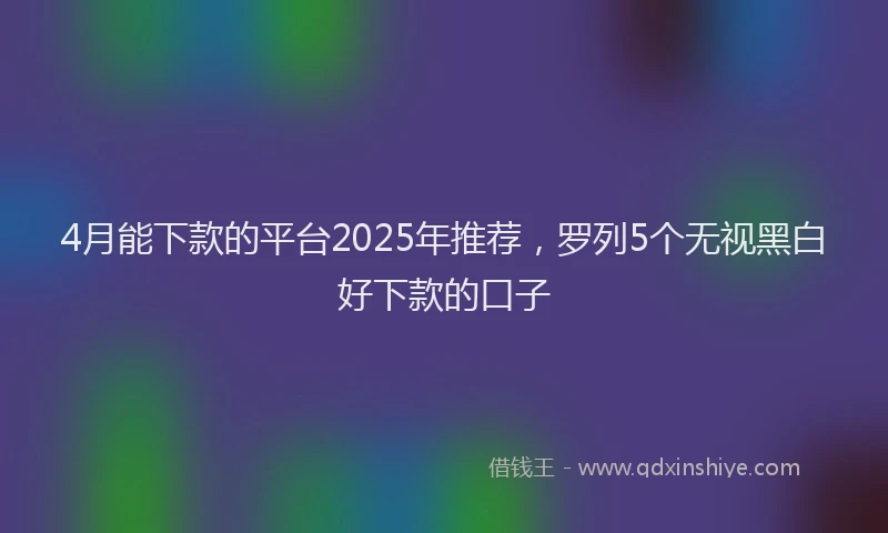4月能下款的平台2025年推荐，罗列5个无视黑白好下款的口子