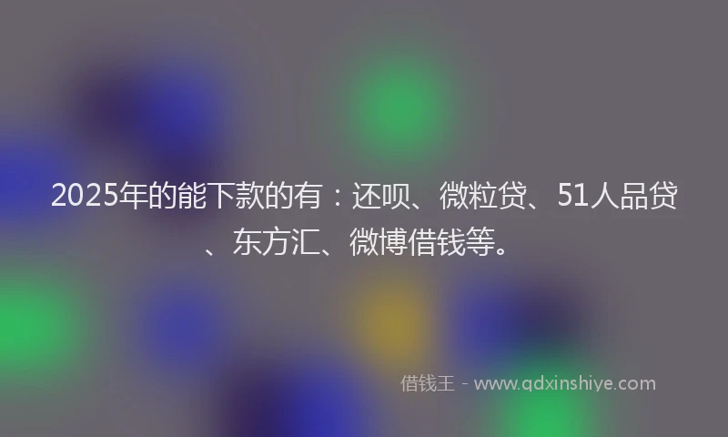 2025年的能下款的有：还呗、微粒贷、51人品贷、东方汇、微博借钱等。
