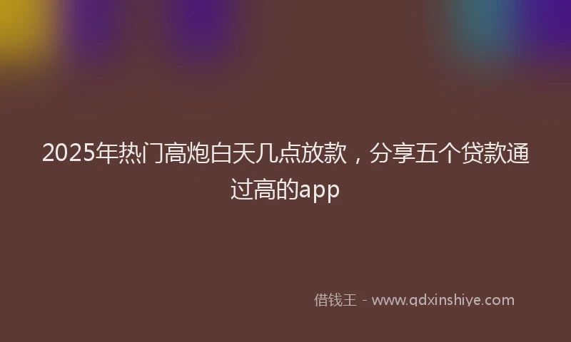 2025年热门高炮白天几点放款，分享五个贷款通过高的app