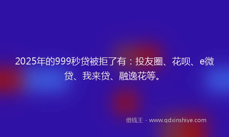 2025年的999秒贷被拒了有：投友圈、花呗、e微贷、我来贷、融逸花等。