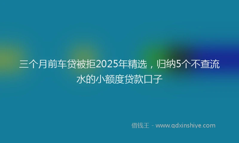 三个月前车贷被拒2025年精选，归纳5个不查流水的小额度贷款口子