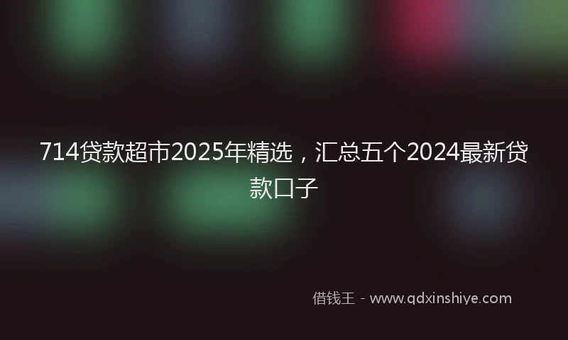 714贷款超市2025年精选，汇总五个2024最新贷款口子