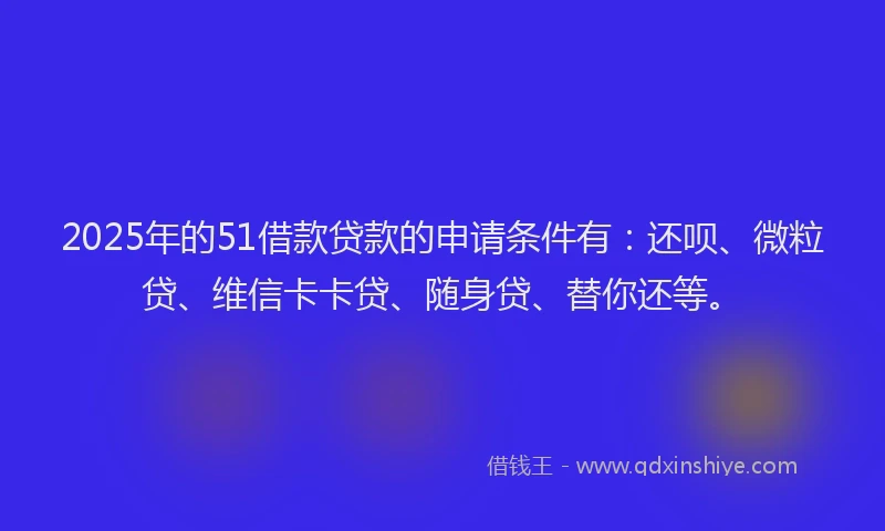 2025年的51借款贷款的申请条件有：还呗、微粒贷、维信卡卡贷、随身贷、替你还等。