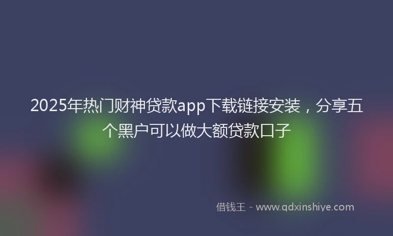 2025年热门财神贷款app下载链接安装，分享五个黑户可以做大额贷款口子