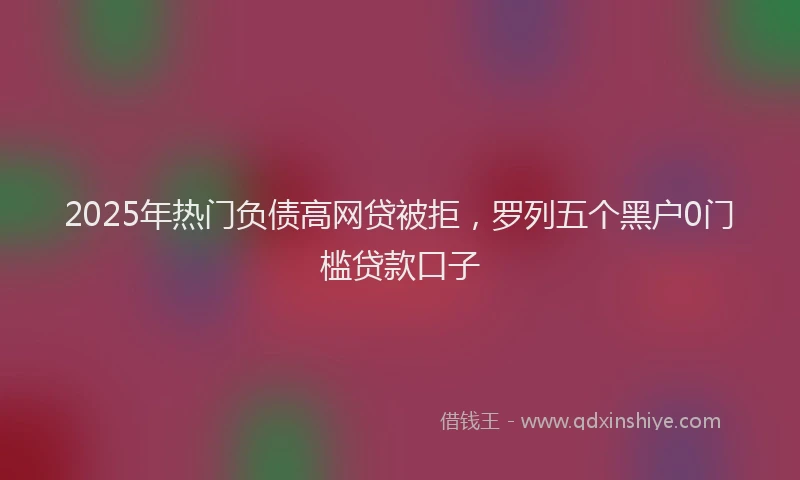 2025年热门负债高网贷被拒，罗列五个黑户0门槛贷款口子