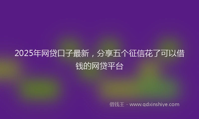 2025年网贷口子最新，分享五个征信花了可以借钱的网贷平台