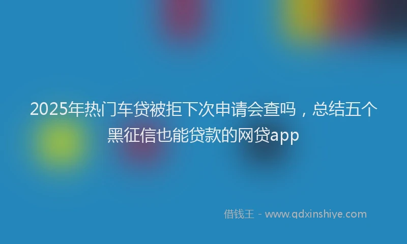 2025年热门车贷被拒下次申请会查吗，总结五个黑征信也能贷款的网贷app