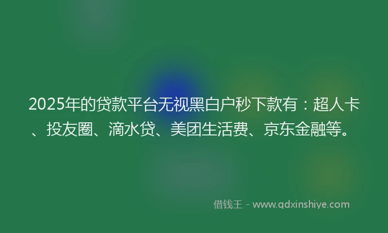 2025年的贷款平台无视黑白户秒下款有：超人卡、投友圈、滴水贷、美团生活费、京东金融等。