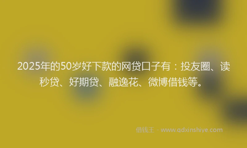 2025年的50岁好下款的网贷口子有：投友圈、读秒贷、好期贷、融逸花、微博借钱等。