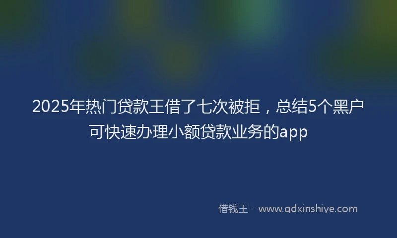 2025年热门贷款王借了七次被拒，总结5个黑户可快速办理小额贷款业务的app