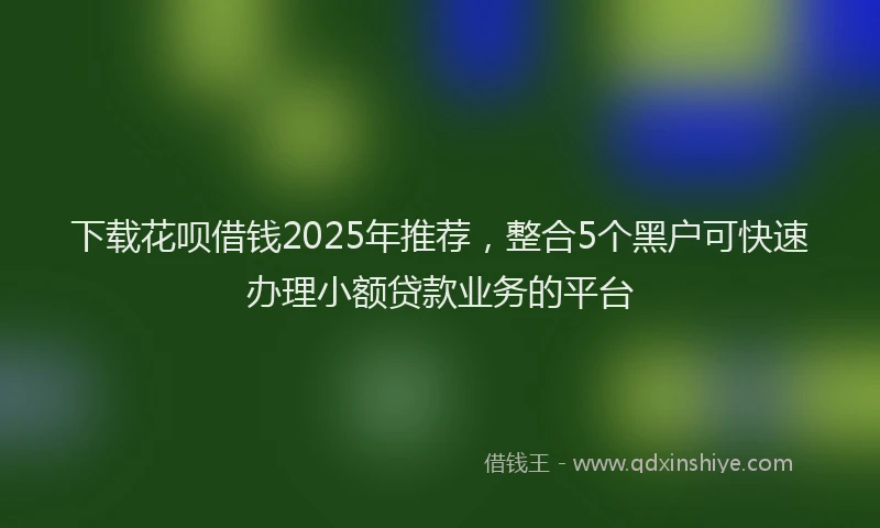 下载花呗借钱2025年推荐，整合5个黑户可快速办理小额贷款业务的平台